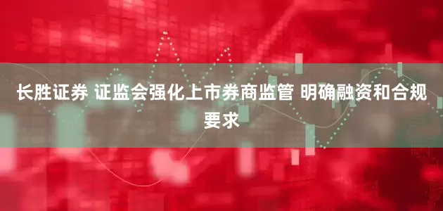 长胜证券 证监会强化上市券商监管 明确融资和合规要求