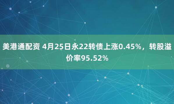 美港通配资 4月25日永22转债上涨0.45%，转股溢价率95.52%