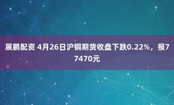 展鹏配资 4月26日沪铜期货收盘下跌0.22%，报77470元