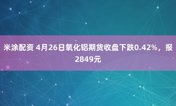 米涂配资 4月26日氧化铝期货收盘下跌0.42%，报2849元