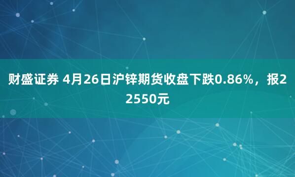 财盛证券 4月26日沪锌期货收盘下跌0.86%，报22550元