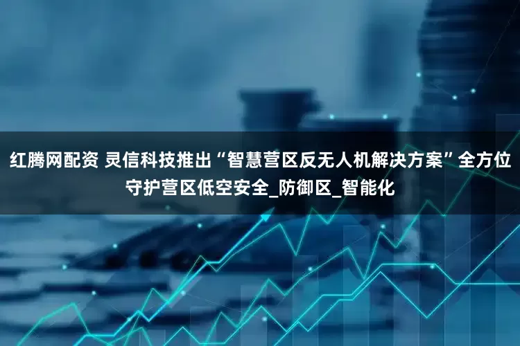 红腾网配资 灵信科技推出“智慧营区反无人机解决方案”全方位守护营区低空安全_防御区_智能化