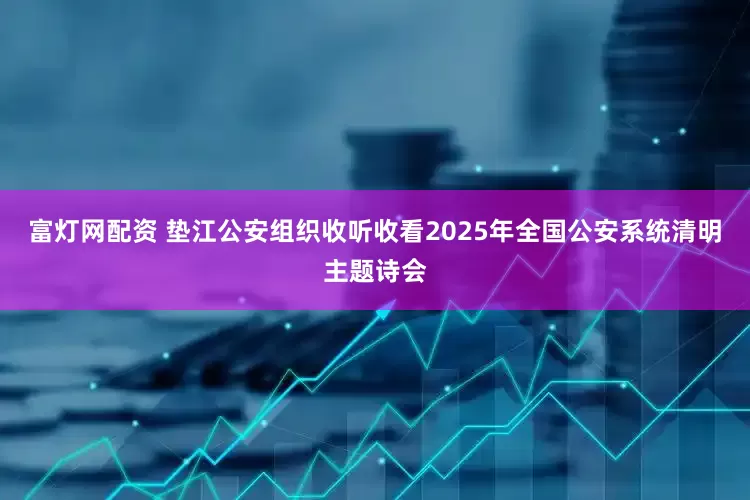 富灯网配资 垫江公安组织收听收看2025年全国公安系统清明主题诗会