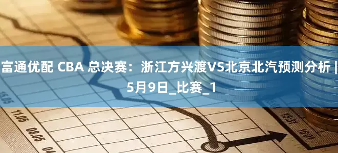 富通优配 CBA 总决赛：浙江方兴渡VS北京北汽预测分析 | 5月9日_比赛_1