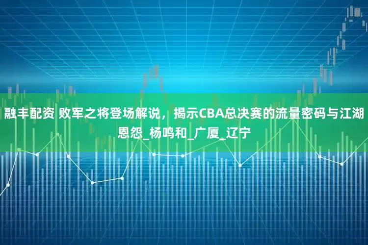 融丰配资 败军之将登场解说，揭示CBA总决赛的流量密码与江湖恩怨_杨鸣和_广厦_辽宁