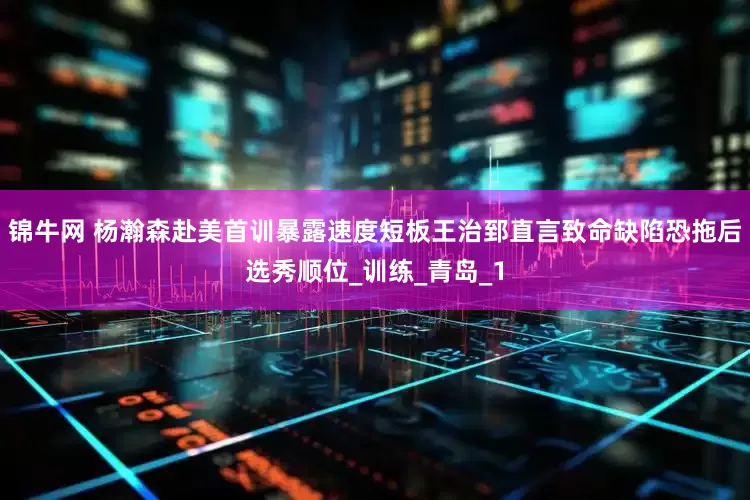 锦牛网 杨瀚森赴美首训暴露速度短板王治郅直言致命缺陷恐拖后选秀顺位_训练_青岛_1