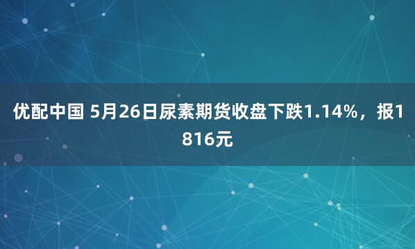 优配中国 5月26日尿素期货收盘下跌1.14%，报1816元
