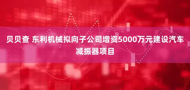 贝贝查 东利机械拟向子公司增资5000万元建设汽车减振器项目