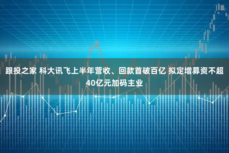 跟投之家 科大讯飞上半年营收、回款首破百亿 拟定增募资不超40亿元加码主业