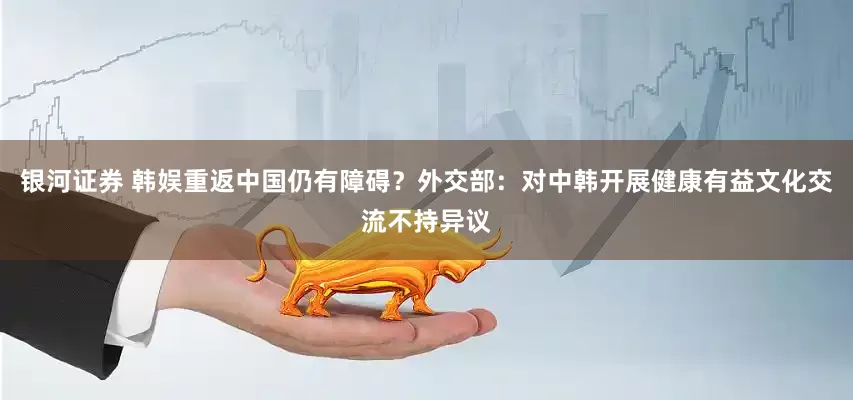 银河证券 韩娱重返中国仍有障碍？外交部：对中韩开展健康有益文化交流不持异议