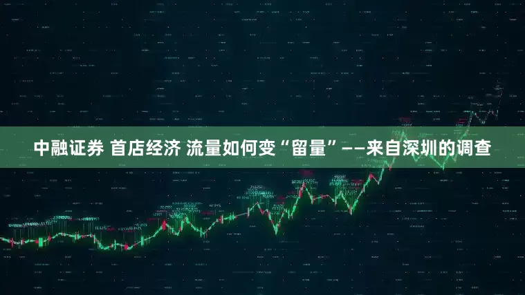 中融证券 首店经济 流量如何变“留量”——来自深圳的调查