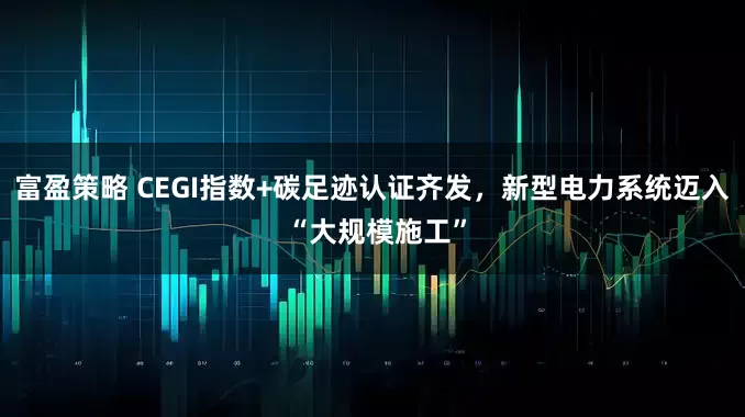富盈策略 CEGI指数+碳足迹认证齐发，新型电力系统迈入 “大规模施工”