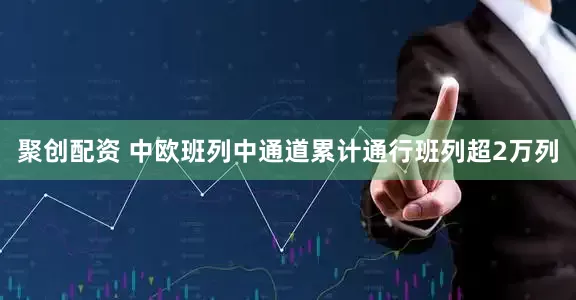聚创配资 中欧班列中通道累计通行班列超2万列