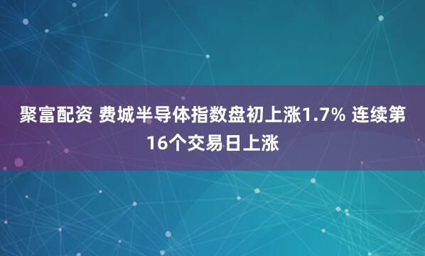 聚富配资 费城半导体指数盘初上涨1.7% 连续第16个交易日上涨